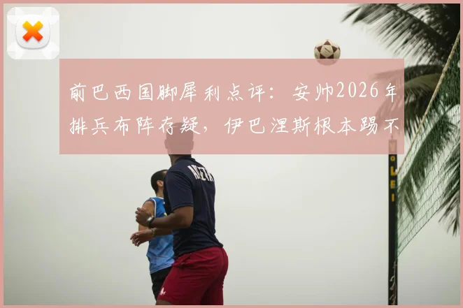 前巴西国脚犀利点评:安帅2026年排兵布阵存疑,伊巴涅斯根本踢不了右边后卫