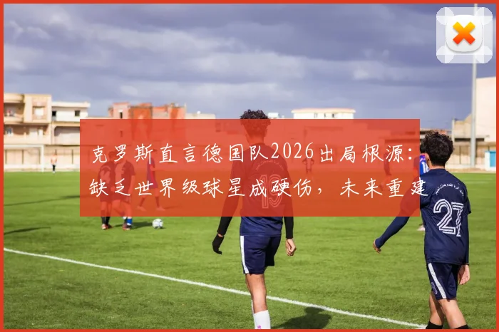 克罗斯直言德国队2026出局根源：缺乏世界级球星成硬伤，未来重建路在何方？