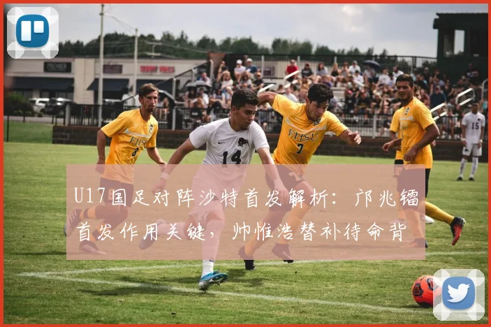 U17国足对阵沙特首发解析：邝兆镭首发作用关键，帅惟浩替补待命背后的战术考量