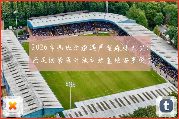 2026年西班牙遭遇严重森林火灾：西足协紧急开放训练基地安置受灾居民，展现体育界社会责任