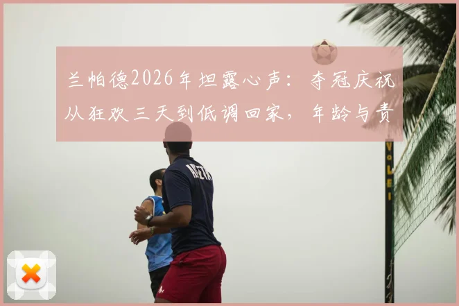 兰帕德2026年坦露心声：夺冠庆祝从狂欢三天到低调回家，年龄与责任如何改变球星？
