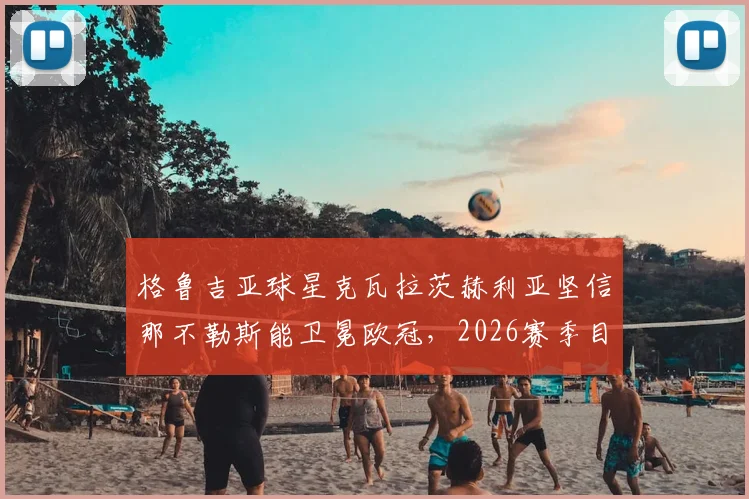 格鲁吉亚球星克瓦拉茨赫利亚坚信那不勒斯能卫冕欧冠,2026赛季目标直指最高荣誉