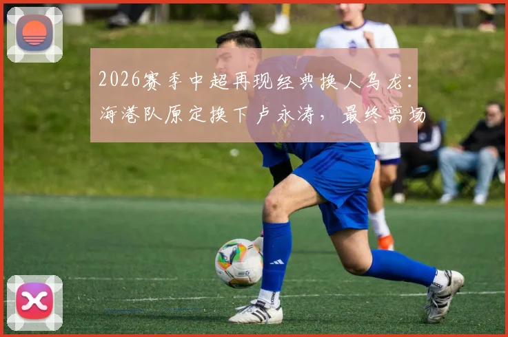 2026赛季中超再现经典换人乌龙：海港队原定换下卢永涛，最终离场的却是刘祝润，深度解析背后原因