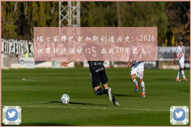 瑞士前锋巴尔加斯创造历史：2026世界杯连场破门，成近20年首人，详细数据与背景解析
