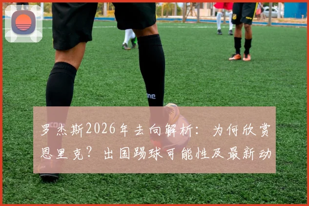 罗杰斯2026年去向解析:为何欣赏恩里克?出国踢球可能性及最新动态分析