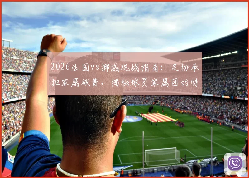 2026法国vs挪威观战指南:足协承担家属旅费,揭秘球员家属团的特殊福利与后勤安排