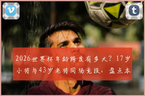 2026世界杯年龄跨度有多大？17岁小将与43岁老将同场竞技，盘点本届参赛球员年龄之最