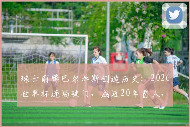 瑞士前锋巴尔加斯创造历史：2026世界杯连场破门，成近20年首人，详细数据与背景解析