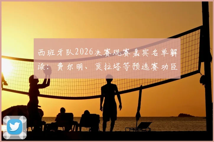 西班牙队2026决赛观赛嘉宾名单解读：费尔明、莫拉塔等预选赛功臣受邀，落选球员如何感受团队荣耀